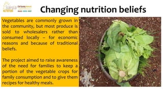 Changing nutrition beliefs
Vegetables are commonly grown in
the community, but most produce is
sold to wholesalers rather than
consumed locally – for economic
reasons and because of traditional
beliefs.
The project aimed to raise awareness
of the need for families to keep a
portion of the vegetable crops for
family consumption and to give them
recipes for healthy meals.
 