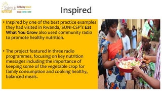 Inspired
• Inspired by one of the best practice examples
they had visited in Rwanda, SUNI-CSP’s Eat
What You Grow also used community radio
to promote healthy nutrition.
• The project featured in three radio
programmes, focusing on key nutrition
messages including the importance of
keeping some of the vegetable crop for
family consumption and cooking healthy,
balanced meals.
 