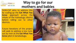 Way to go for our
mothers and babies
SUNI-CSP aims to address this
by scaling-up the Eat What You
Grow approach across the
whole of the Koinadugu district
before rolling out to other
districts.
Future iterations of the project
will seek to address a low turn-
out by men at the Eat What You
Grow pilot in Senekedugu.
 
