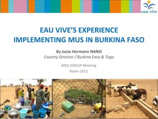 EAU VIVE’S EXPERIENCE IMPLEMENTING MUS IN BURKINA FASO By Juste Hermann NANSI Country Director / Burkina Faso & Togo MUS GROUP Meeting Rome 2011 