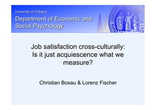 University of Cologne
Department of Economic and
Social Psychology
Christian Bosau & Lorenz Fischer
Job satisfaction cross-culturally:
Is it just acquiescence what we
measure?
 