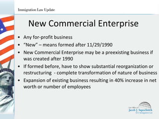 New Commercial Enterprise
• Any for-profit business
• “New” – means formed after 11/29/1990
• New Commercial Enterprise may be a preexisting business if
was created after 1990
• If formed before, have to show substantial reorganization or
restructuring - complete transformation of nature of business
• Expansion of existing business resulting in 40% increase in net
worth or number of employees

 