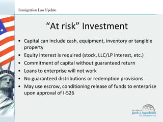 “At risk” Investment
• Capital can include cash, equipment, inventory or tangible
property
• Equity interest is required (stock, LLC/LP interest, etc.)
• Commitment of capital without guaranteed return
• Loans to enterprise will not work
• No guaranteed distributions or redemption provisions
• May use escrow, conditioning release of funds to enterprise
upon approval of I-526

 