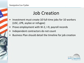 Job Creation
• Investment must create 10 full-time jobs for 10 workers
(USC, LPR, asylee or refugee)
• Prove employment with W-2, I-9, payroll records
• Independent contractors do not count
• Business Plan should detail the timeline for job creation

 