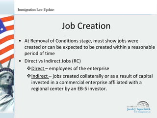 Job Creation
• At Removal of Conditions stage, must show jobs were
created or can be expected to be created within a reasonable
period of time
• Direct vs Indirect Jobs (RC)
Direct – employees of the enterprise
Indirect – jobs created collaterally or as a result of capital
invested in a commercial enterprise affiliated with a
regional center by an EB-5 investor.

 
