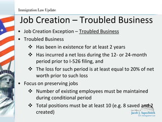 Job Creation – Troubled Business
• Job Creation Exception – Troubled Business
• Troubled Business
 Has been in existence for at least 2 years
 Has incurred a net loss during the 12- or 24-month
period prior to I-526 filing, and
 The loss for such period is at least equal to 20% of net
worth prior to such loss
• Focus on preserving jobs
 Number of existing employees must be maintained
during conditional period
 Total positions must be at least 10 (e.g. 8 saved and 2
created)

 