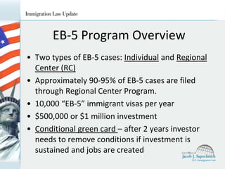EB-5 Program Overview
• Two types of EB-5 cases: Individual and Regional
Center (RC)
• Approximately 90-95% of EB-5 cases are filed
through Regional Center Program.
• 10,000 “EB-5” immigrant visas per year
• $500,000 or $1 million investment
• Conditional green card – after 2 years investor
needs to remove conditions if investment is
sustained and jobs are created

 