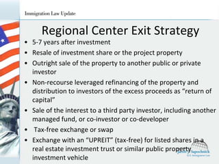 Regional Center Exit Strategy
• 5-7 years after investment
• Resale of investment share or the project property
• Outright sale of the property to another public or private
investor
• Non-recourse leveraged refinancing of the property and
distribution to investors of the excess proceeds as “return of
capital”
• Sale of the interest to a third party investor, including another
managed fund, or co-investor or co-developer
• Tax-free exchange or swap
• Exchange with an “UPREIT” (tax-free) for listed shares in a
real estate investment trust or similar public property
investment vehicle

 