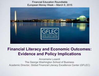 Financial Education Roundtable
European Money Week – March 9, 2015
Annamaria Lusardi
The George Washington School of Business
Academic Director, Global Financial Literacy Excellence Center (GFLEC)
Financial Literacy and Economic Outcomes:
Evidence and Policy Implications
 