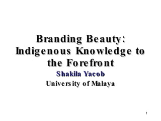 Branding Beauty: Indigenous Knowledge to the Forefront Shakila Yacob University of Malaya 