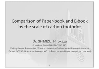 Comparison	
  of	
  Paper-­‐book	
  and	
  E-­‐book	
  
     by	
  the	
  scale	
  of	
  carbon	
  footprint


                       Dr. SHIMIZU, Hirokazu
                       President, SHIMIZU PRINTING INC.
 Visiting Senior Researcher, Waseda University Environmental Research Institute
Expert, ISO130 (Graphic technology) WG11 (Environmental impact on printed matters)




                                        1
 