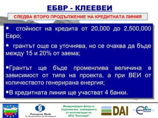 ЕБВР   - КЛЕЕВЕИ СЛЕДВА ВТОРО ПРОДЪЛЖЕНИЕ НА КРЕДИТНАТА ЛИНИЯ стойност на кредита от 20,000 до 2,500,000 Евро; грантът още се уточнява, но се очаква да бъде между 15 и 20% от заема; Грантът ще бъде променлива величина в зависимост от типа на проекта, а при ВЕИ от количеството генерирана енергия ; В кредитната линия ще участват 4 банки. Международен фонд за  подпомагане  извеждането от експлоатация на  АЕЦ "Козлодуй” 