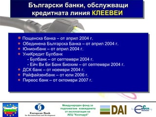 Български банки, обслужващи кредитната линия  КЛЕЕВЕИ   Международен фонд за  подпомагане  извеждането от експлоатация на  АЕЦ "Козлодуй” Пощенска банка  –  от април 2004 г. Обединена Българска Банка  –  от   април  2004  г. Юнионбанк  –  от   април  2004  г. УниКредит Булбанк -  Булбанк  –  от   септември  2004  г. -  Ейч Ви Би Банк Биохим  –  от   септември  2004  г. ДСК банк  –  от   ноември  2004  г. Райфайзенбанк  –  от   юли  2006  г. Пиреос банк  –  от   октомври  2007  г. 