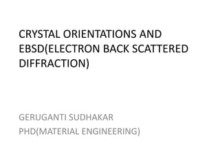 CRYSTAL ORIENTATIONS AND
EBSD(ELECTRON BACK SCATTERED
DIFFRACTION)
GERUGANTI SUDHAKAR
PHD(MATERIAL ENGINEERING)
 