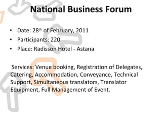 National Business Forum Date: 28 th  of February, 2011 Participants:  220 Place: Radisson Hotel -  Astana   Services: Venue booking, Registration of Delegates, Catering, Accommodation, Conveyance, Technical Support, Simultaneous translators, Translator Equipment, Full Management of Event.  
