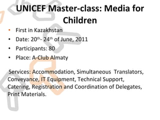 UNICEF Master-class: Media for Children First in Kazakhstan Date: 20 th - 24 th  of June, 2011 Participants: 80 Place: A-Club Almaty Services: Accommodation, Simultaneous  Translators, Conveyance, IT Equipment, Technical Support, Catering, Registration and Coordination of Delegates, Print Materials. 
