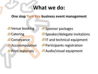 Venue booking Catering Conveyance Accommodation  Print materials  What we do: One stop  Turn Key  business event management Sponsor packages Speaker/delegate invitations IT and technical equipment  Participants registration  Audio/visual equipment  