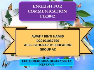 ENGLISH FOR
   COMMUNICATION
       FIK3042



     AWATIF BINTI HAMID
        D20101037790
 AT33- GEOGRAPHY EDUCATION
          GROUP AC


LECTURER: MISS HEMA VANITA
        KESEVAN
 