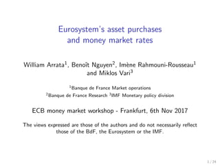 Eurosystem’s asset purchases
and money market rates
William Arrata1, Benoˆıt Nguyen2, Im`ene Rahmouni-Rousseau1
and Miklos Vari3
1Banque de France Market operations
2Banque de France Research 3IMF Monetary policy division
ECB money market workshop - Frankfurt, 6th Nov 2017
The views expressed are those of the authors and do not necessarily reﬂect
those of the BdF, the Eurosystem or the IMF.
1 / 24
 