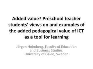 Added value? Preschool teacher
students’ views on and examples of
the added pedagogical value of ICT
as a tool for learning
Jörgen Holmberg. Faculty of Education
and Business Studies.
University of Gävle, Sweden
 