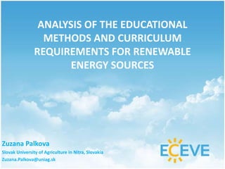 ANALYSIS OF THE EDUCATIONAL
METHODS AND CURRICULUM
REQUIREMENTS FOR RENEWABLE
ENERGY SOURCES
Zuzana Palkova
Slovak University of Agriculture in Nitra, Slovakia
Zuzana.Palkova@uniag.sk
 
