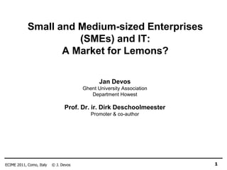Small and Medium-sized Enterprises
                      (SMEs) and IT:
                   A Market for Lemons?

                                              Jan Devos
                                       Ghent University Association
                                          Department Howest

                                Prof. Dr. ir. Dirk Deschoolmeester
                                          Promoter & co-author




ECIME 2011, Como, Italy   © J. Devos                                  1
 