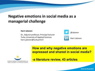 Negative emotions in social media as a
managerial challenge
Harri Jalonen
Dr., Adjunct professor, Principal lecturer
Turku University of Applied Sciences
harri.jalonen@turkuamk.fi
@Jalonen
Harri Jalonen
How and why negative emotions are
expressed and shared in social media?
-a literature review, 43 articles
 