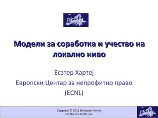 Copyright © 2011 European Center for Not-for-Profit Law Модели за соработка и учество на локално ниво Есзтер Хартеј Европски Центар за непрофитно право (ECNL) 