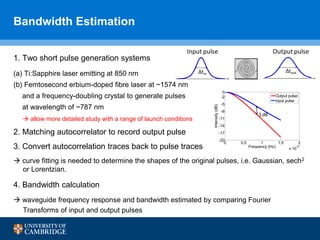 ∆tin
∆tout
Input pulse Output pulse
1. Two short pulse generation systems
(a) Ti:Sapphire laser emitting at 850 nm
(b) Femtosecond erbium-doped fibre laser at ~1574 nm
and a frequency-doubling crystal to generate pulses
at wavelength of ~787 nm
2. Matching autocorrelator to record output pulse
3. Convert autocorrelation traces back to pulse traces
 curve fitting is needed to determine the shapes of the original pulses, i.e. Gaussian, sech2
or Lorentzian.
4. Bandwidth calculation
 waveguide frequency response and bandwidth estimated by comparing Fourier
Transforms of input and output pulses
Bandwidth Estimation
 allow more detailed study with a range of launch conditions
0 0.5 1 1.5 2
x 10
12
-20
-17
-14
-11
-8
-5
-2
0
Frequency (Hz)
Intensity(dB)
Output pulse
Input pulse
3 dB
 