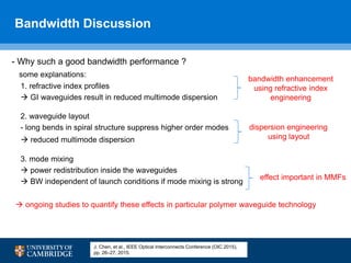 Bandwidth Discussion
18
- Why such a good bandwidth performance ?
some explanations:
1. refractive index profiles
 GI waveguides result in reduced multimode dispersion
2. waveguide layout
- long bends in spiral structure suppress higher order modes
 reduced multimode dispersion
3. mode mixing
 power redistribution inside the waveguides
 BW independent of launch conditions if mode mixing is strong
 ongoing studies to quantify these effects in particular polymer waveguide technology
dispersion engineering
using layout
bandwidth enhancement
using refractive index
engineering
effect important in MMFs
J. Chen, et al., IEEE Optical Interconnects Conference (OIC 2015),
pp. 26–27, 2015.
 