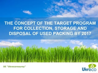 THE CONCEPT OF THE TARGET PROGRAM
    FOR COLLECTION, STORAGE AND
  DISPOSAL OF USED PACKING BY 2017




SE “Ukrecoresursy”
 