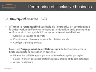 L’entreprise  et  l’inclusive  business
Le pourquoi en détail (2/2)
• Affirmer la responsabilité sociétale de l’entreprise en contribuant à
la préservation de l’environnement et la réduction de la pauvreté et
renforcer ainsi l’acceptabilité de ses activités et installations
– Garantir la licence to operate
– Contribuer au bien commun et à la cohésion sociale
– Corriger la poverty penalty
• Favoriser l’engagement  des  collaborateurs  de  l’entreprise  et  leur  
fierté  d’appartenance  (donner  du  sens)
– Fédérer  les  collaborateurs  par  une  culture  d’entreprise  partagée
– Élargir  l’horizon  des  collaborateurs  (géographique  et  de  compétences)
– Attirer des talents
05/03/2014 10
 