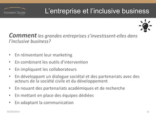 L’entreprise  et  l’inclusive  business
Comment les  grandes  entreprises  s’investissent-elles dans
l’inclusive  business?
• En réinventant leur marketing
• En  combinant  les  outils  d’intervention
• En impliquant les collaborateurs
• En développant un dialogue sociétal et des partenariats avec des
acteurs de la société civile et du développement
• En nouant des partenariats académiques et de recherche
• En mettant en place des équipes dédiées
• En adaptant la communication
05/03/2014 11
 