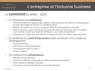 L’entreprise  et  l’inclusive  business
Le comment en détail (1/2)
• En réinventant leur marketing
– Partir des besoins (ré-ingeniering): oublier la sédimentation des théories marketing dans
les pays développés et inventer un marketing social
– Adapter  les  produits  et  services  au  pouvoir  d’achat  et  aux  attentes  culturelles
– Créer  le  marché,  là  où  il  n’existe  pas  (assumer  les  coûts  de  transaction  liés  à  la  création  
d’un  marché)  ;  revoir  les  circuits  de  distribution  ;  les  modes  de  paiement
– S’appuyer  sur  l’implication  des  femmes  et  des  jeunes  (pays  du  Sud  et  zones  sensibles)
• En combinant les outils  d’intervention selon les besoins et les stades de
développement
– Dons/subventions
– Assistance technique/recherche
– Investissement (prêts, equity…)
– Finance carbone
• En impliquant les collaborateurs
– Mécénat de compétences
– Soutien aux ONG de collaborateurs (et/ou en favoriser la création)
– Fonds solidaires (épargne salariale)
– Formation  à  l’inter-culturalité et à la pluri-disciplinarité
05/03/2014
12
 