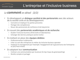 L’entreprise  et  l’inclusive  business
Le comment en détail (2/2)
• En développant un dialogue sociétal et des partenariats avec des acteurs
de la société civile et du développement
– Connaitre et impliquer les parties prenantes
– Partager des compétences
– Nouer des partenariats de confiance et de long terme
• En nouant des partenariats académiques et de recherche
– Etudier  l’inclusive  business  (think tanks et laboratoires)
– Echanger des bonnes pratiques (action tanks)
• En mettant en place des équipes dédiées
– Professionnaliser la démarche
– Créer au sein des entreprises le métier de Inclusive business operator
– Impliquer  le  management  par  l’exemple:  l’engagement  de  la  gouvernance  de  l’entreprise  
au plus haut niveau
• En adaptant leur communication
– Instituer une communication par la preuve (le top risque du greenwashing)
– Rendre compte et partager
05/03/2014 13
 