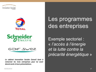 Les programmes
des entreprises
Exemple sectoriel :
« l’accès  à  l’énergie                  
et la lutte contre la
précarité énergétique »
Le cabinet Innovation Sociale Conseil tient à
remercier les trois entreprises pour lui avoir
donné accès à leurs présentations.
05/03/2014 17
 