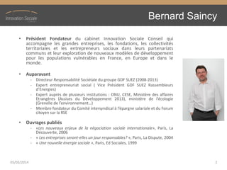 Bernard Saincy
• Président Fondateur du cabinet Innovation Sociale Conseil qui
accompagne les grandes entreprises, les fondations, les collectivités
territoriales et les entrepreneurs sociaux dans leurs partenariats
communs et leur exploration de nouveaux modèles de développement
pour les populations vulnérables en France, en Europe et dans le
monde.
• Auparavant
- Directeur Responsabilité Sociétale du groupe GDF SUEZ (2008-2013)
- Expert entrepreneuriat social ( Vice Président GDF SUEZ Rassembleurs
d’Energies)
- Expert auprès de plusieurs institutions : ONU, CESE, Ministère des affaires
Etrangères (Assises du Développement 2013), ministère de l’écologie
(Grenelle de l’environnement…)
- Membre fondateur du Comité intersyndical à l’épargne salariale et du Forum
citoyen sur la RSE
• Ouvrages publiés
- «Les nouveaux enjeux de la négociation sociale internationale», Paris, La
Découverte, 2006
- « Les entreprises seront-elles un jour responsables? », Paris, La Dispute, 2004
- « Une nouvelle énergie sociale », Paris, Ed Sociales, 1999
05/03/2014 2
 