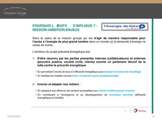 POURQUOI  L   GRUPE   S’IMPLIQUE  ?  :
MISSION-AMBITION-ENJEUX
Dans le cadre de la mission groupe qui est d’agir de manière responsable pour
l’accès à l’énergie du plus grand nombre dans un monde où la demande d’énergie ne
cesse de croitre,
L’ambition du projet précarité énergétique est :
1. D’être reconnu par les parties prenantes internes (collaborateurs) et externes
(pouvoirs publics, société civile, clients) comme un partenaire décisif de la
lutte contre la précarité énergétique :
En permettant l’accès de tous à l’efficacité énergétique pour baisser la facture de chauffage
En facilitant la mobilité comme levier d’insertion socio-professionnelle
2. Innover et adapter nos métiers :
En adaptant nos offres en les rendant accessibles aux clients à faible pouvoir d’achat
En contribuant à l’émergence et au développement de nouveaux services (efficacité
énergétique et mobilité)
3
05/03/2014 21
 