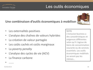 Les outils économiques
Une  combinaison  d’outils  économiques  à  mobiliser
• Les externalités positives
• L’analyse  des  chaînes  de  valeurs  hybrides
• La création de valeur partagée
• Les coûts cachés et coûts marginaux
• La poverty penalty
• L’analyse  des  cycles  de  vie  (ACV)
• La finance carbone
• …….
05/03/2014 38
NOTA
L’inclusive  business  a  
des caractéristiques et
exigences différentes
selon  qu’il  s’agisse  de  
biens de consommation
courante ou de services
essentiels. Les outils
économiques mobilisés
ne seront pas les
mêmes…
 