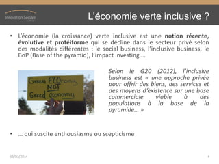 L’économie  verte  inclusive  ?
• L’économie (la croissance) verte inclusive est une notion récente,
évolutive et protéiforme qui se décline dans le secteur privé selon
des modalités différentes : le social business, l’inclusive business, le
BoP (Base of the pyramid), l’impact investing….
Selon le G20 (2012), l’inclusive
business est « une approche privée
pour offrir des biens, des services et
des moyens d‘existence sur une base
commerciale viable à des
populations à la base de la
pyramide… »
• … qui suscite enthousiasme ou scepticisme
05/03/2014 4
 