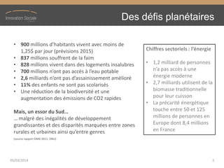 Des défis planétaires
• 900 millions  d’habitants  vivent  avec  moins  de  
1,25$ par jour (prévisions 2015)
• 837 millions souffrent de la faim
• 828 millions vivent dans des logements insalubres
• 700 millions  n’ont  pas  accès  à  l’eau  potable
• 2,6 milliards  n’ont  pas  d’assainissement  amélioré
• 11% des enfants ne sont pas scolarisés
• Une réduction de la biodiversité et une
augmentation des émissions de CO2 rapides
Mais,  un  essor  du  Sud…
…  malgré  des  inégalités  de  développement  
grandissantes et des disparités marquées entre zones
rurales  et  urbaines  ainsi  qu’entre  genres
(source rapport OMD 2011, ONU)
Chiffres  sectoriels  :  l’énergie
• 1,2 milliard de personnes
n’a  pas  accès  à  une  
énergie moderne
• 2,7 milliards utilisent de la
biomasse traditionnelle
pour leur cuisson
• La précarité énergétique
touche entre 50 et 125
millions de personnes en
Europe dont 8,4 millions
en France
05/03/2014 5
 