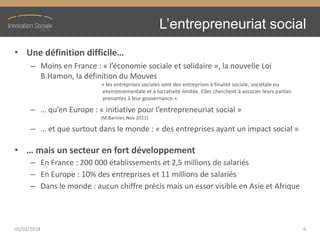 L’entrepreneuriat  social
• Une  définition  difficile…
– Moins en France : « l’économie  sociale  et  solidaire », la nouvelle Loi
B.Hamon, la définition du Mouves
« les entreprises sociales sont des entreprises à finalité sociale, sociétale ou
environnementale et à lucrativité limitée. Elles cherchent à associer leurs parties
prenantes à leur gouvernance.»
– …  qu’en  Europe  :  « initiative  pour  l’entrepreneuriat  social »
(M.Barnier, Nov 2011)
– …  et  que  surtout  dans  le  monde  :  « des entreprises ayant un impact social »
• …  mais  un  secteur  en  fort  développement
– En France : 200 000 établissements et 2,5 millions de salariés
– En Europe : 10% des entreprises et 11 millions de salariés
– Dans le monde : aucun chiffre précis mais un essor visible en Asie et Afrique
05/03/2014 6
 