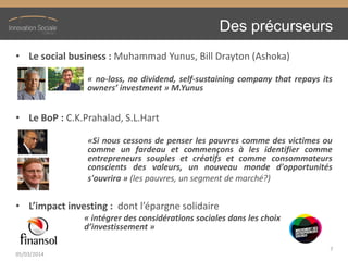 Des précurseurs
• Le social business : Muhammad Yunus, Bill Drayton (Ashoka)
« no-loss, no dividend, self-sustaining company that repays its
owners’ investment » M.Yunus
• Le BoP : C.K.Prahalad, S.L.Hart
«Si nous cessons de penser les pauvres comme des victimes ou
comme un fardeau et commençons à les identifier comme
entrepreneurs souples et créatifs et comme consommateurs
conscients des valeurs, un nouveau monde d'opportunités
s'ouvrira » (les pauvres, un segment de marché?)
• L’impact  investing : dont l’épargne  solidaire
« intégrer des considérations sociales dans les choix
d’investissement »
05/03/2014
7
 