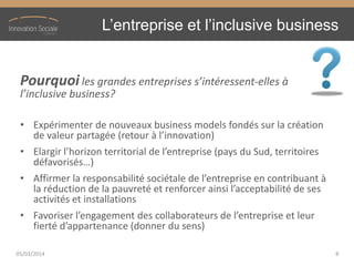L’entreprise  et  l’inclusive  business
Pourquoi les  grandes  entreprises  s’intéressent-elles à
l’inclusive  business?
• Expérimenter de nouveaux business models fondés sur la création
de  valeur  partagée  (retour  à  l’innovation)
• Elargir  l’horizon  territorial  de  l’entreprise  (pays  du  Sud,  territoires  
défavorisés…)
• Affirmer  la  responsabilité  sociétale  de  l’entreprise  en  contribuant  à  
la  réduction  de  la  pauvreté  et  renforcer  ainsi  l’acceptabilité  de  ses  
activités et installations
• Favoriser  l’engagement  des  collaborateurs  de  l’entreprise  et  leur  
fierté  d’appartenance  (donner  du  sens)
05/03/2014 8
 