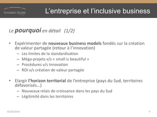 L’entreprise  et  l’inclusive  business
Le pourquoi en détail (1/2)
• Expérimenter de nouveaux business models fondés sur la création
de  valeur  partagée  (retour  à  l’innovation)
– Les limites de la standardisation
– Méga-projets v/s « small is beautiful »
– Procédures v/s Innovation
– ROI v/s création de valeur partagée
• Elargir l’horizon  territorial  de  l’entreprise  (pays  du  Sud,  territoires  
défavorisés…)
– Nouveaux relais de croissance dans les pays du Sud
– Légitimité dans les territoires
05/03/2014 9
 
