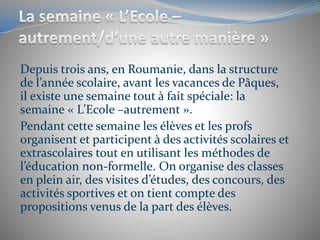 Depuis trois ans, en Roumanie, dans la structure
de l’année scolaire, avant les vacances de Pâques,
il existe une semaine tout à fait spéciale: la
semaine « L’Ecole –autrement ».
Pendant cette semaine les élèves et les profs
organisent et participent à des activités scolaires et
extrascolaires tout en utilisant les méthodes de
l’éducation non-formelle. On organise des classes
en plein air, des visites d’études, des concours, des
activités sportives et on tient compte des
propositions venus de la part des élèves.
 