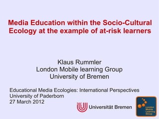 Media Education within the Socio-Cultural
Ecology at the example of at-risk learners



                 Klaus Rummler
           London Mobile learning Group
               University of Bremen

Educational Media Ecologies: International Perspectives
University of Paderborn
27 March 2012
 
