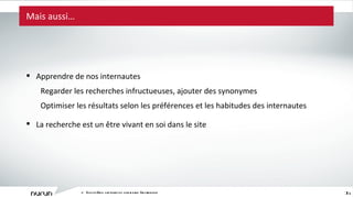 Mais aussi… L ’ écosystème captivant du commerce électronique Apprendre de nos internautes Regarder les recherches infructueuses, ajouter des synonymes Optimiser les résultats selon les préférences et les habitudes des internautes La recherche est un être vivant en soi dans le site 