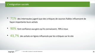 L ’ intégration sociale L ’ écosystème captivant du commerce électronique 71%   des internautes jugent que des critiques de sources fiables influencent de façon importante leurs achats 90%   font confiance aux gens qu ’ ils connaissent, 70% à tous 43,7%   des achats en lignes influencés par les critiques sur le site 