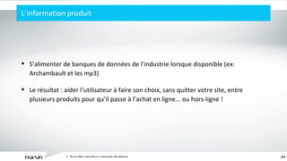 L ’ information produit L ’ écosystème captivant du commerce électronique S ’ alimenter de banques de données de l ’ industrie lorsque disponible (ex: Archambault et les mp3) Le résultat : aider l ’ utilisateur à faire son choix, sans quitter votre site, entre plusieurs produits pour qu ’ il passe à l ’ achat en ligne... ou hors-ligne ! 